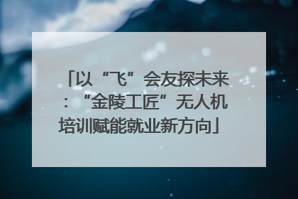 以“飞”会友探未来：“金陵工匠”无人机培训赋能就业新方向