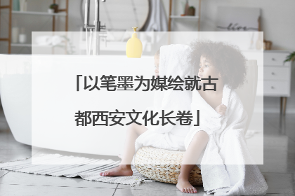 以笔墨为媒绘就古都西安文化长卷