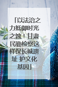 以法治之力抵御时光之蚀！甘肃民勤检察这样保长城遗址 护文化基因