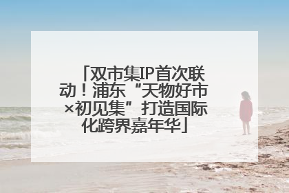 双市集IP首次联动！浦东“天物好市×初见集”打造国际化跨界嘉年华