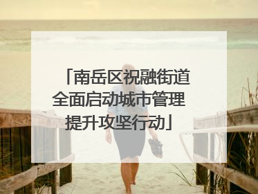 南岳区祝融街道全面启动城市管理提升攻坚行动