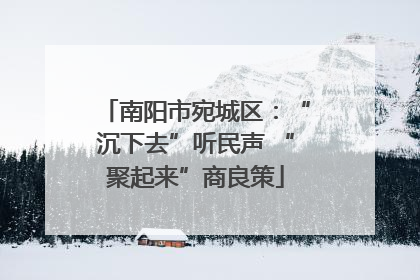 南阳市宛城区：“沉下去”听民声 “聚起来”商良策