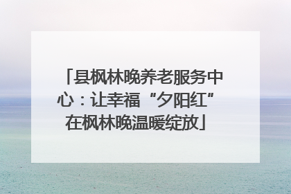 县枫林晚养老服务中心：让幸福“夕阳红”在枫林晚温暖绽放