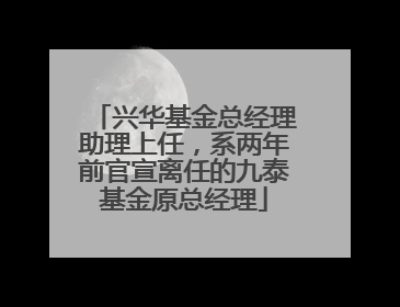 兴华基金总经理助理上任，系两年前官宣离任的九泰基金原总经理