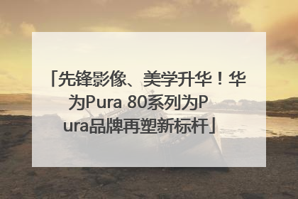 先锋影像、美学升华！华为Pura 80系列为Pura品牌再塑新标杆