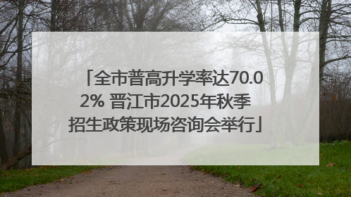 全市普高升学率达70.02% 晋江市2025年秋季招生政策现场咨询会举行