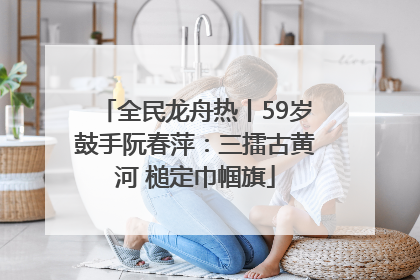 全民龙舟热丨59岁鼓手阮春萍：三擂古黄河 槌定巾帼旗