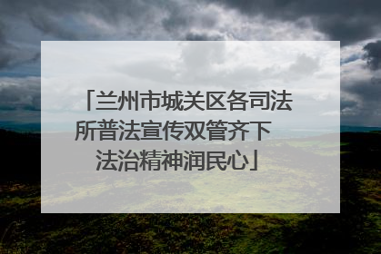 兰州市城关区各司法所普法宣传双管齐下 法治精神润民心