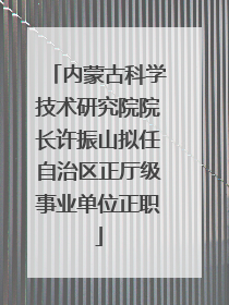 内蒙古科学技术研究院院长许振山拟任自治区正厅级事业单位正职