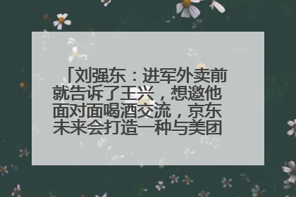 刘强东：进军外卖前就告诉了王兴，想邀他面对面喝酒交流，京东未来会打造一种与美团不同的商业模式