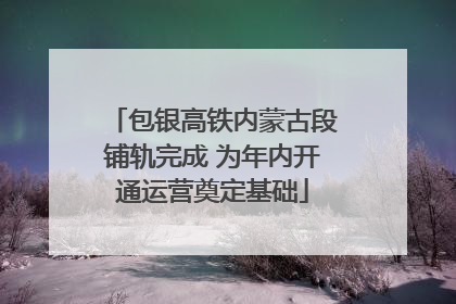 包银高铁内蒙古段铺轨完成 为年内开通运营奠定基础