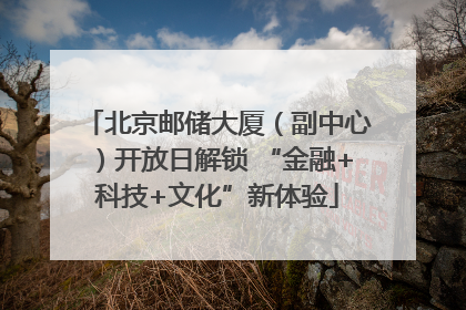 北京邮储大厦（副中心）开放日解锁 “金融+科技+文化”新体验