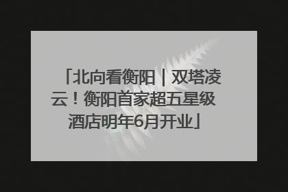北向看衡阳｜双塔凌云！衡阳首家超五星级酒店明年6月开业