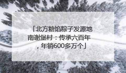 北方糖馅粽子发源地南谢堡村：传承六百年，年销600多万个