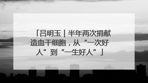 吕明玉｜半年两次捐献造血干细胞，从“一次好人”到“一生好人”