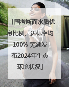 国考断面水质优良比例、达标率均100% 芜湖发布2024年生态环境状况