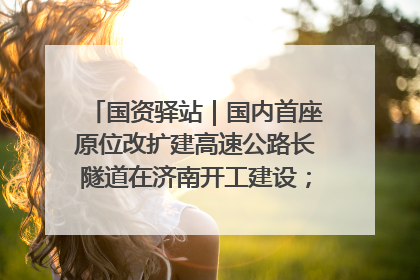 国资驿站｜国内首座原位改扩建高速公路长隧道在济南开工建设；国家能源集团一技术达国际领先水平