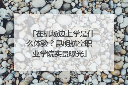 在机场边上学是什么体验？昆明航空职业学院实景曝光