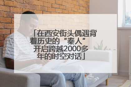 在西安街头偶遇背着历史的“秦人” 开启跨越2000多年的时空对话