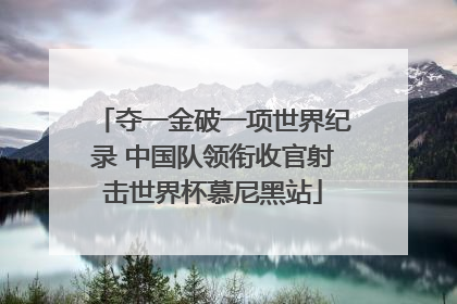 夺一金破一项世界纪录 中国队领衔收官射击世界杯慕尼黑站