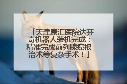 天津康汇医院达芬奇机器人装机完成：精准完成前列腺癌根治术等复杂手术！