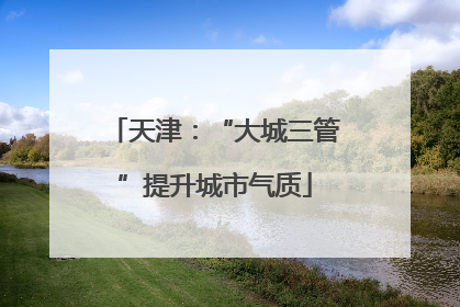 天津：“大城三管”提升城市气质