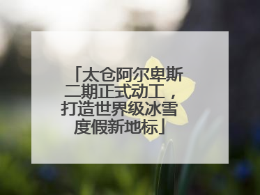 太仓阿尔卑斯二期正式动工，打造世界级冰雪度假新地标