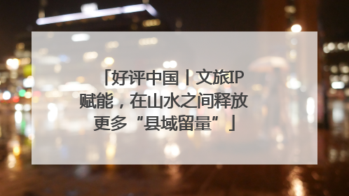 好评中国丨文旅IP赋能，在山水之间释放更多“县域留量”