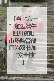 当“六一”邂逅端午 四川资阳市场监管部门为双节加“安全锁”