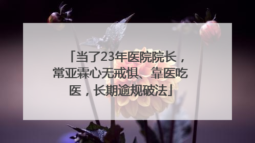 当了23年医院院长，常亚霖心无戒惧、靠医吃医，长期逾规破法
