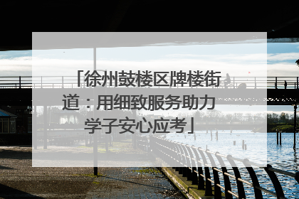 徐州鼓楼区牌楼街道：用细致服务助力学子安心应考