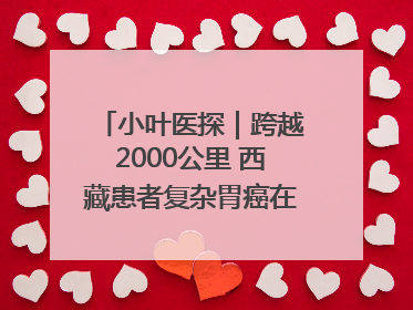 小叶医探｜跨越2000公里 西藏患者复杂胃癌在安徽获救治