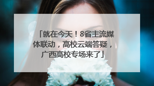就在今天！8省主流媒体联动，高校云端答疑，广西高校专场来了