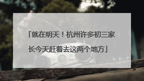 就在明天！杭州许多初三家长今天赶着去这两个地方