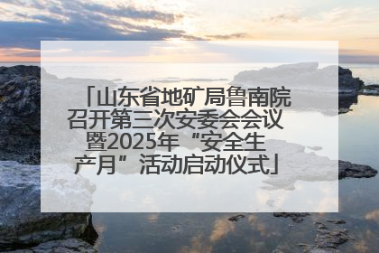 山东省地矿局鲁南院召开第三次安委会会议暨2025年“安全生产月”活动启动仪式
