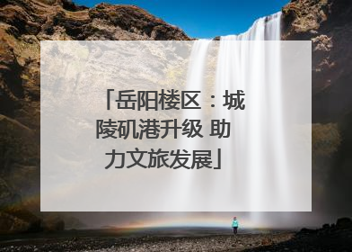 岳阳楼区：城陵矶港升级 助力文旅发展