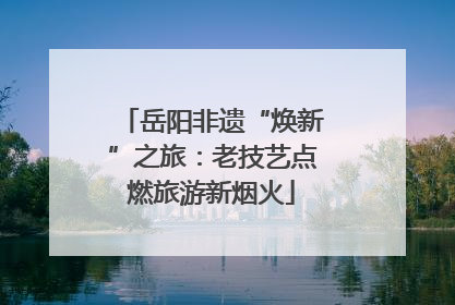 岳阳非遗“焕新”之旅：老技艺点燃旅游新烟火