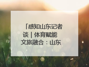 感知山东记者谈｜体育赋能 文旅融合：山东打造体商文旅融合发展新格局