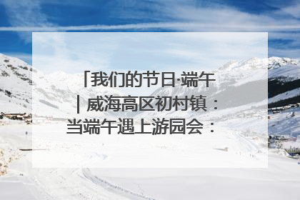 我们的节日·端午｜威海高区初村镇：当端午遇上游园会：来一场“粽”享欢乐的趣味冒险！
