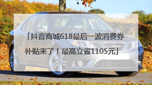 抖音商城618最后一波消费券补贴来了！最高立省1105元