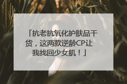 抗老抗氧化护肤品干货，这两款逆龄CP让我找回少女肌！