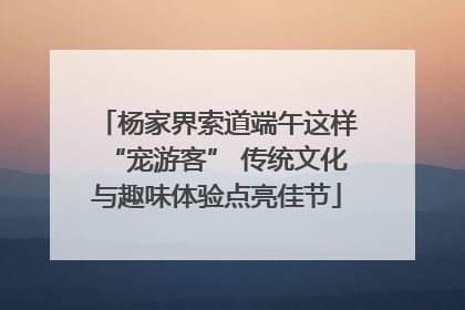 杨家界索道端午这样“宠游客” 传统文化与趣味体验点亮佳节