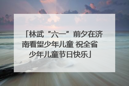 林武“六一”前夕在济南看望少年儿童 祝全省少年儿童节日快乐