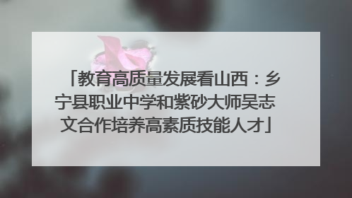 教育高质量发展看山西：乡宁县职业中学和紫砂大师吴志文合作培养高素质技能人才