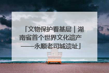文物保护看基层｜湖南省首个世界文化遗产——永顺老司城遗址