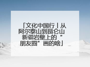文化中国行丨从阿尔泰山到昆仑山 新疆岩壁上的“朋友圈”画的啥