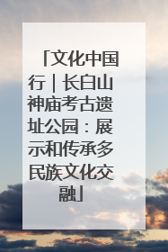 文化中国行｜长白山神庙考古遗址公园：展示和传承多民族文化交融