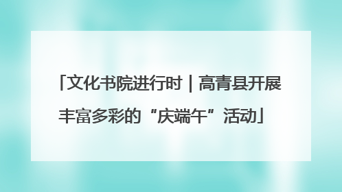 文化书院进行时｜高青县开展丰富多彩的“庆端午”活动