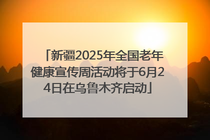 新疆2025年全国老年健康宣传周活动将于6月24日在乌鲁木齐启动
