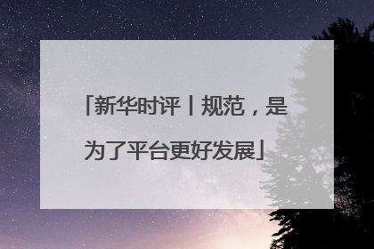 新华时评丨规范，是为了平台更好发展